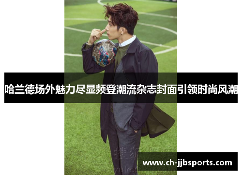 哈兰德场外魅力尽显频登潮流杂志封面引领时尚风潮